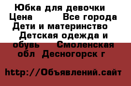 Юбка для девочки › Цена ­ 600 - Все города Дети и материнство » Детская одежда и обувь   . Смоленская обл.,Десногорск г.